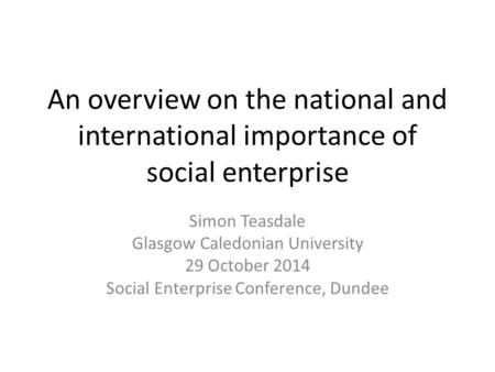 An overview on the national and international importance of social enterprise Simon Teasdale Glasgow Caledonian University 29 October 2014 Social Enterprise.