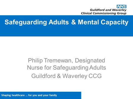 Shaping healthcare … for you and your family Philip Tremewan, Designated Nurse for Safeguarding Adults Guildford & Waverley CCG Safeguarding Adults & Mental.