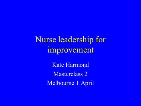 Nurse leadership for improvement Kate Harmond Masterclass 2 Melbourne 1 April.