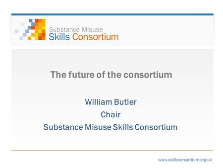 Www.skillsconsortium.org.uk The future of the consortium William Butler Chair Substance Misuse Skills Consortium.