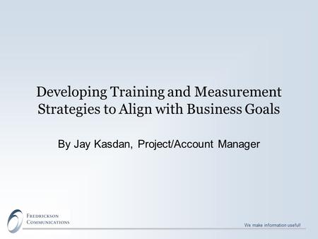 We make information useful! Developing Training and Measurement Strategies to Align with Business Goals By Jay Kasdan, Project/Account Manager.