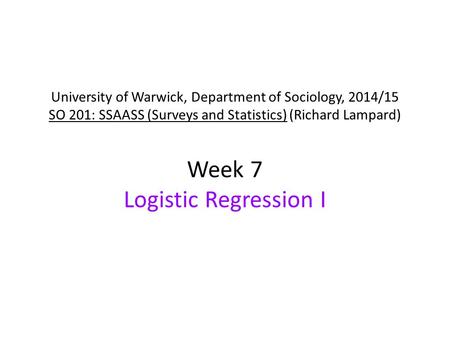 University of Warwick, Department of Sociology, 2014/15 SO 201: SSAASS (Surveys and Statistics) (Richard Lampard) Week 7 Logistic Regression I.