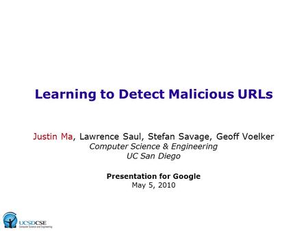 Learning to Detect Malicious URLs Justin Ma, Lawrence Saul, Stefan Savage, Geoff Voelker Computer Science & Engineering UC San Diego Presentation for Google.