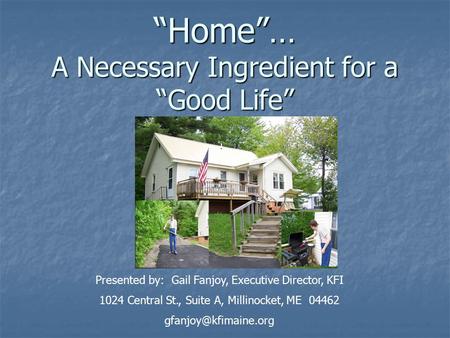 “Home”… A Necessary Ingredient for a “Good Life” Presented by: Gail Fanjoy, Executive Director, KFI 1024 Central St., Suite A, Millinocket, ME 04462