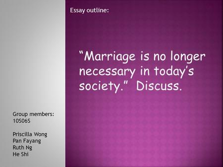 “Marriage is no longer necessary in today’s society.” Discuss. Essay outline: Group members: 10S06S Priscilla Wong Pan Fayang Ruth Ng He Shi.