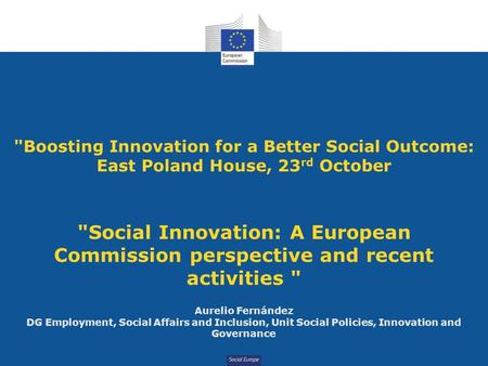 Social Europe Boosting Innovation for a Better Social Outcome: East Poland House, 23 rd October Social Innovation: A European Commission perspective.