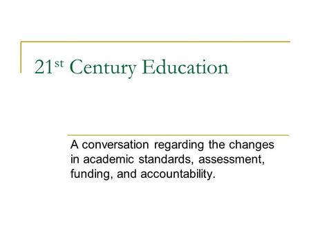 21 st Century Education A conversation regarding the changes in academic standards, assessment, funding, and accountability.