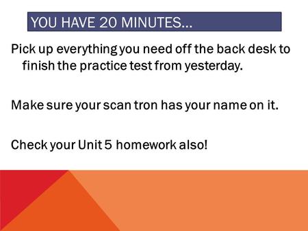 YOU HAVE 20 MINUTES… Pick up everything you need off the back desk to finish the practice test from yesterday. Make sure your scan tron has your name on.