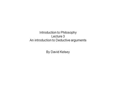 Introduction to Philosophy Lecture 3 An introduction to Deductive arguments By David Kelsey.