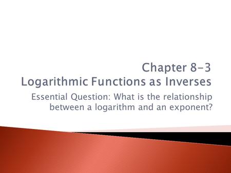 Essential Question: What is the relationship between a logarithm and an exponent?