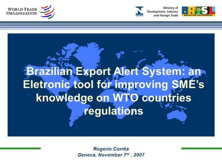 Rogerio Corrêa Geneva, November 7 th, 2007 Brazilian Export Alert System: an Eletronic tool for improving SME’s knowledge on WTO countries regulations.