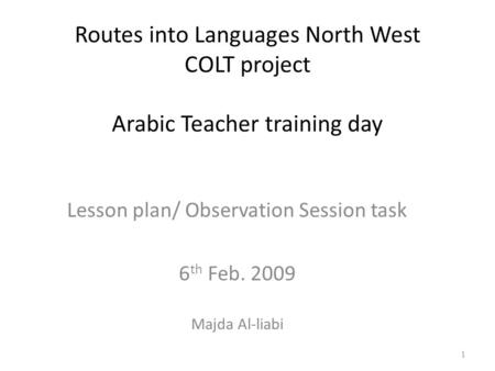 Routes into Languages North West COLT project Arabic Teacher training day Lesson plan/ Observation Session task 6 th Feb. 2009 Majda Al-liabi 1.