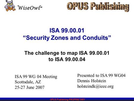 OPUS Publishing PROPRIETARY WiseOwl ™ ISA 99.00.01 “Security Zones and Conduits” The challenge to map ISA 99.00.01 to ISA 99.00.04 Presented to ISA 99.