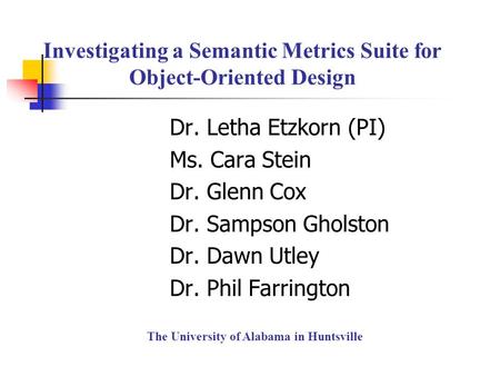 Investigating a Semantic Metrics Suite for Object-Oriented Design Dr. Letha Etzkorn (PI) Ms. Cara Stein Dr. Glenn Cox Dr. Sampson Gholston Dr. Dawn Utley.