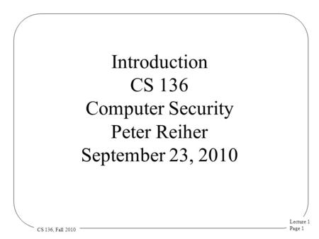 Lecture 1 Page 1 CS 136, Fall 2010 Introduction CS 136 Computer Security Peter Reiher September 23, 2010.