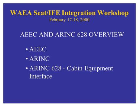 WAEA Seat/IFE Integration Workshop February 17-18, 2000 AEEC AND ARINC 628 OVERVIEW AEEC ARINC ARINC 628 - Cabin Equipment Interface.