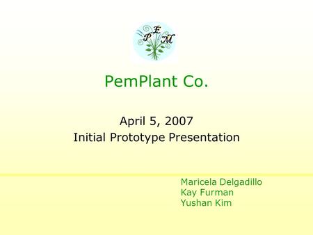 April 5, 2007 Initial Prototype Presentation P E M PemPlant Co. Maricela Delgadillo Kay Furman Yushan Kim.