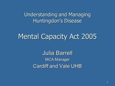 1 Understanding and Managing Huntingdon’s Disease Mental Capacity Act 2005 Julia Barrell MCA Manager Cardiff and Vale UHB.