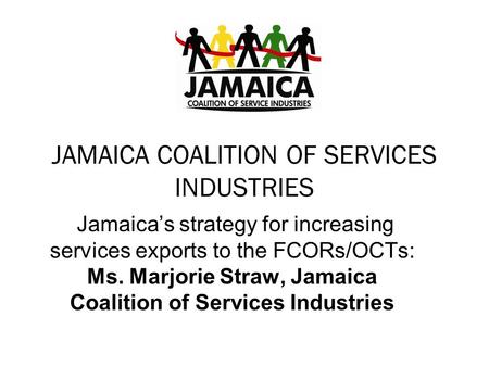 JAMAICA COALITION OF SERVICES INDUSTRIES Jamaica’s strategy for increasing services exports to the FCORs/OCTs: Ms. Marjorie Straw, Jamaica Coalition of.