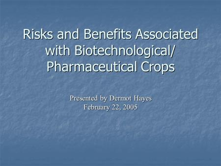 Risks and Benefits Associated with Biotechnological/ Pharmaceutical Crops Presented by Dermot Hayes February 22, 2005.