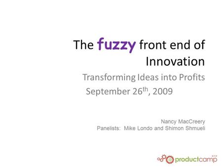 The fuzzy front end of Innovation Transforming Ideas into Profits September 26 th, 2009 Nancy MacCreery Panelists: Mike Londo and Shimon Shmueli.