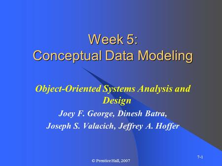 7-1 © Prentice Hall, 2007 Week 5: Conceptual Data Modeling Object-Oriented Systems Analysis and Design Joey F. George, Dinesh Batra, Joseph S. Valacich,