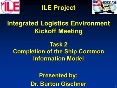 1 ILE Project Integrated Logistics Environment Kickoff Meeting Task 2 Completion of the Ship Common Information Model Presented by: Dr. Burton Gischner.