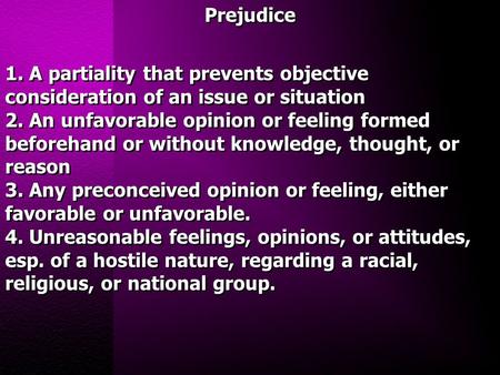 Prejudice 1. A partiality that prevents objective consideration of an issue or situation 2. An unfavorable opinion or feeling formed beforehand or without.