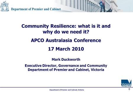 Department of Premier and Cabinet, Victoria 0 Community Resilience: what is it and why do we need it? APCO Australasia Conference 17 March 2010 Mark Duckworth.