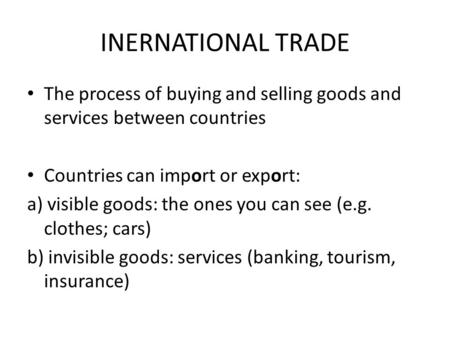 INERNATIONAL TRADE The process of buying and selling goods and services between countries Countries can import or export: a) visible goods: the ones you.