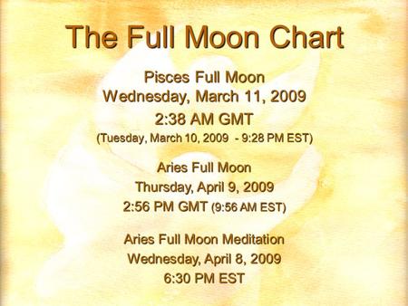 The Full Moon Chart Pisces Full Moon Wednesday, March 11, 2009 2:38 AM GMT (Tuesday, March 10, 2009 - 9:28 PM EST) Aries Full Moon Thursday, April 9, 2009.