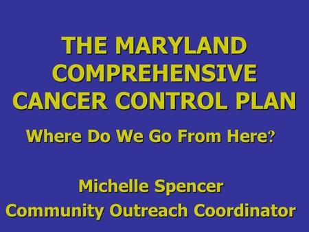 THE MARYLAND COMPREHENSIVE CANCER CONTROL PLAN Where Do We Go From Here ? Michelle Spencer Community Outreach Coordinator.