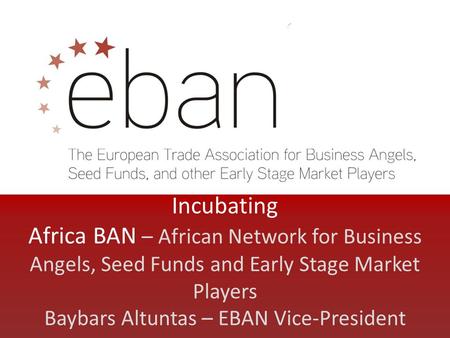 Incubating Africa BAN – African Network for Business Angels, Seed Funds and Early Stage Market Players Baybars Altuntas – EBAN Vice-President.