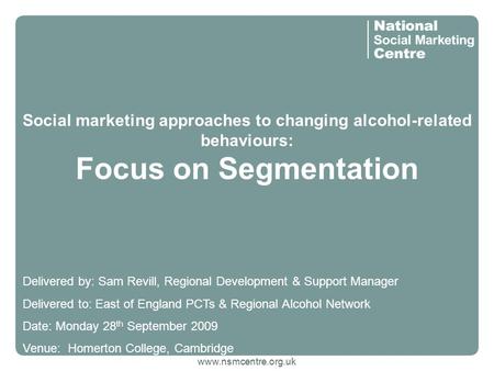 Www.nsmcentre.org.uk Social marketing approaches to changing alcohol-related behaviours: Focus on Segmentation Delivered by: Sam Revill, Regional Development.