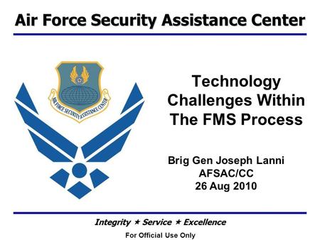 Air Force Security Assistance Center Integrity  Service  Excellence Technology Challenges Within The FMS Process Brig Gen Joseph Lanni AFSAC/CC 26 Aug.