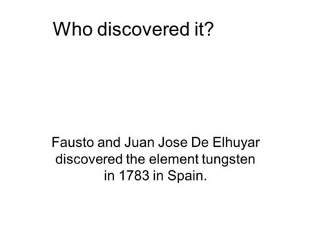 Who discovered it? Fausto and Juan Jose De Elhuyar discovered the element tungsten in 1783 in Spain.