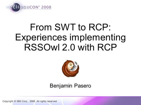 Copyright © IBM Corp., 2008. All rights reserved. From SWT to RCP: Experiences implementing RSSOwl 2.0 with RCP Benjamin Pasero.