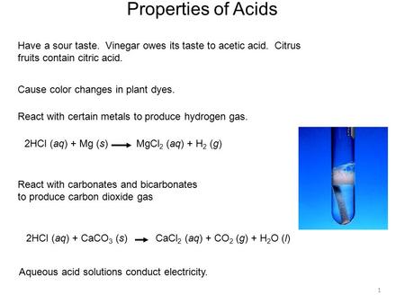 1 Properties of Acids Have a sour taste. Vinegar owes its taste to acetic acid. Citrus fruits contain citric acid. React with certain metals to produce.