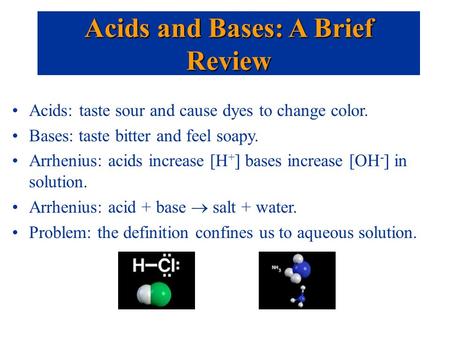 Acids: taste sour and cause dyes to change color. Bases: taste bitter and feel soapy. Arrhenius: acids increase [H + ] bases increase [OH - ] in solution.