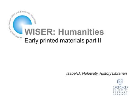 WISER: Humanities Early printed materials part II Isabel D. Holowaty, History Librarian.