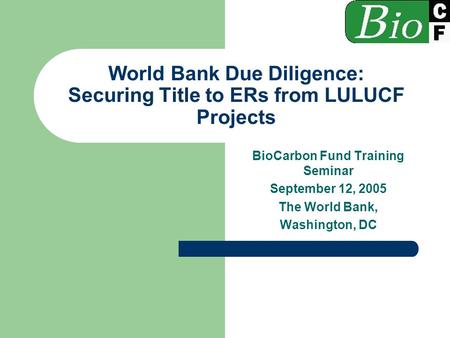 World Bank Due Diligence: Securing Title to ERs from LULUCF Projects BioCarbon Fund Training Seminar September 12, 2005 The World Bank, Washington, DC.