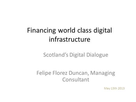 Financing world class digital infrastructure May 13th 2013 Scotland’s Digital Dialogue Felipe Florez Duncan, Managing Consultant.