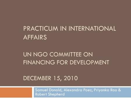 PRACTICUM IN INTERNATIONAL AFFAIRS UN NGO COMMITTEE ON FINANCING FOR DEVELOPMENT DECEMBER 15, 2010 Samuel Donald, Alexandra Paez, Priyanka Rao & Robert.