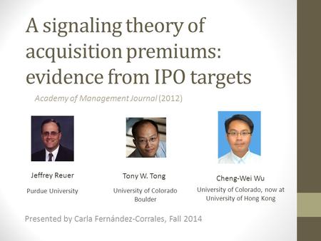 A signaling theory of acquisition premiums: evidence from IPO targets Jeffrey Reuer Tony W. Tong Presented by Carla Fernández-Corrales, Fall 2014 Academy.