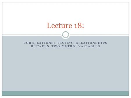 CORRELATIONS: TESTING RELATIONSHIPS BETWEEN TWO METRIC VARIABLES Lecture 18: