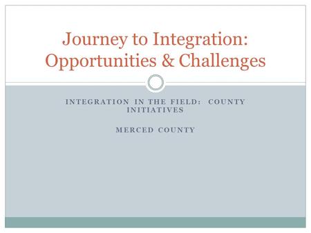 INTEGRATION IN THE FIELD: COUNTY INITIATIVES MERCED COUNTY Journey to Integration: Opportunities & Challenges.