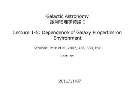 Galactic Astronomy 銀河物理学特論 I Lecture 1-5: Dependence of Galaxy Properties on Environment Seminar: Park et al. 2007, ApJ, 658, 898 Lecture: 2011/11/07.