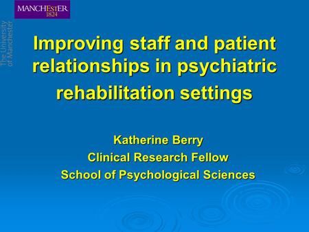 Improving staff and patient relationships in psychiatric rehabilitation settings Katherine Berry Clinical Research Fellow School of Psychological Sciences.