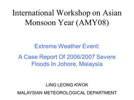 International Workshop on Asian Monsoon Year (AMY08) Extreme Weather Event: A Case Report Of 2006/2007 Severe Floods In Johore, Malaysia LING LEONG KWOK.