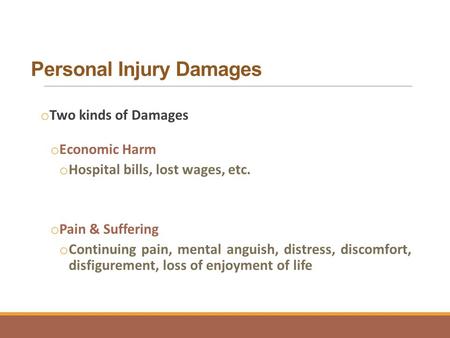 Personal Injury Damages o Two kinds of Damages o Economic Harm o Hospital bills, lost wages, etc. o Pain & Suffering o Continuing pain, mental anguish,